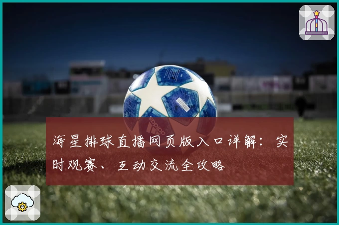海星排球直播网页版入口详解：实时观赛、互动交流全攻略