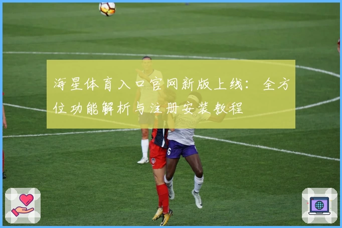 海星体育入口官网新版上线：全方位功能解析与注册安装教程