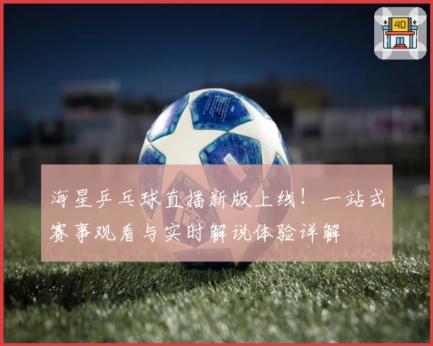 海星乒乓球直播新版上线！一站式赛事观看与实时解说体验详解