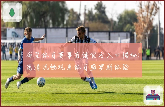 海星体育赛事直播官方入口揭秘：高清流畅观看体育盛宴新体验