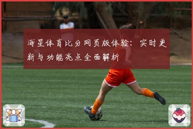 海星体育比分网页版体验：实时更新与功能亮点全面解析