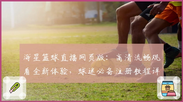 海星篮球直播网页版：高清流畅观看全新体验，球迷必备注册教程详解