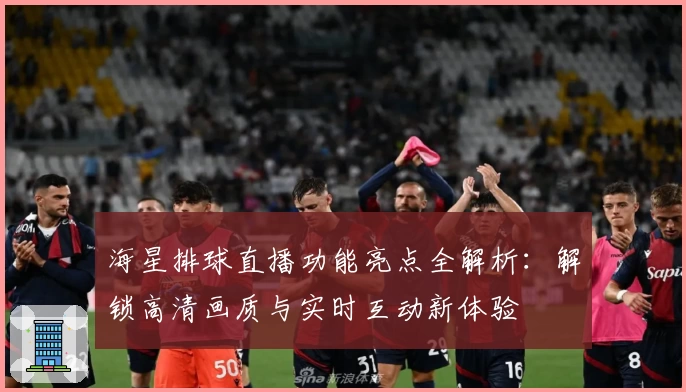 海星排球直播功能亮点全解析：解锁高清画质与实时互动新体验