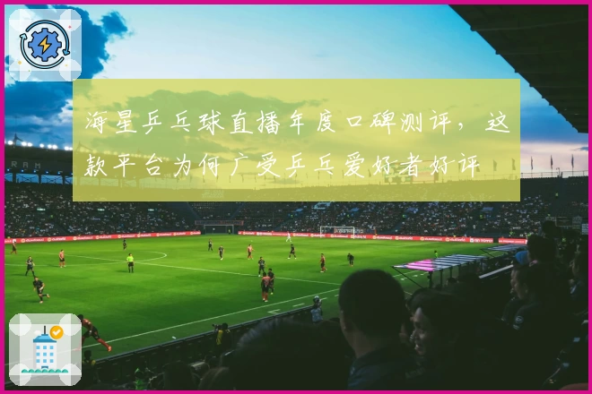 海星乒乓球直播年度口碑测评，这款平台为何广受乒乓爱好者好评