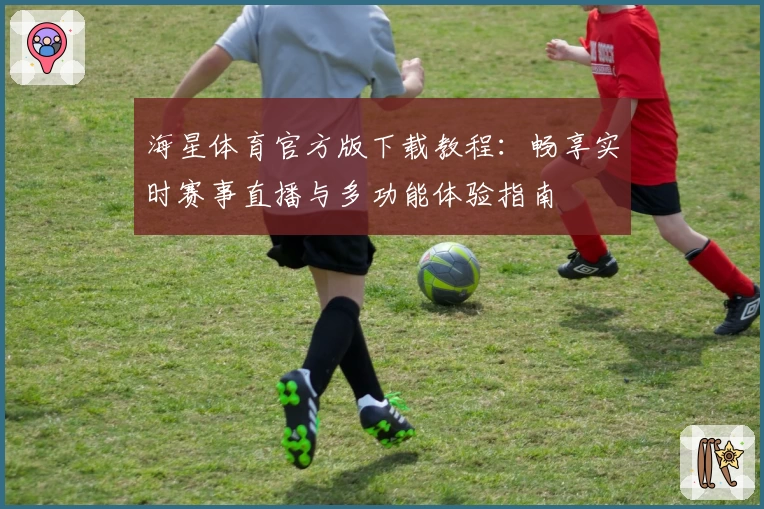 海星体育官方版下载教程：畅享实时赛事直播与多功能体验指南