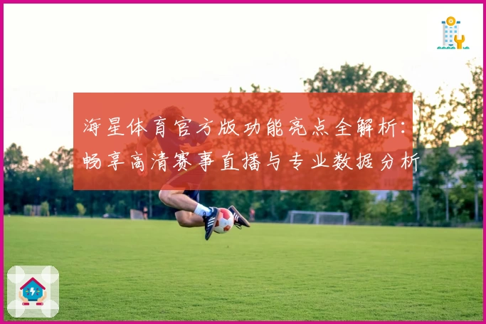 海星体育官方版功能亮点全解析：畅享高清赛事直播与专业数据分析体验