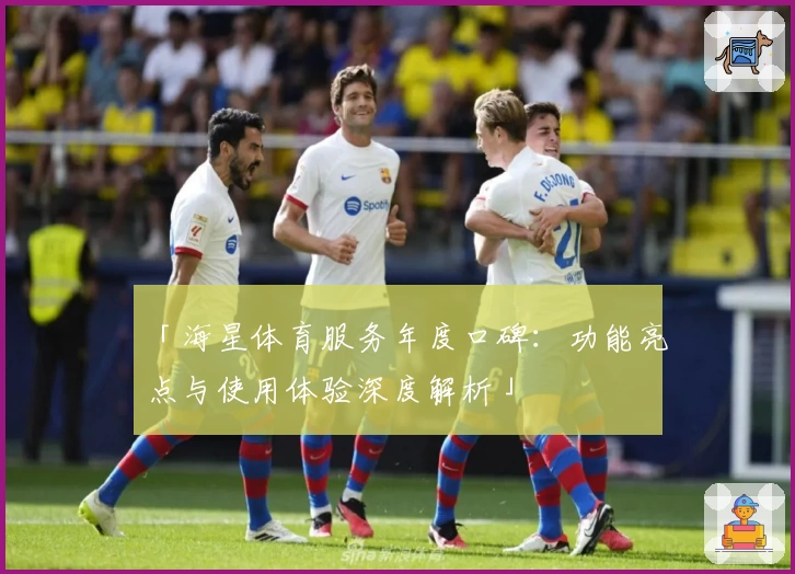 「海星体育服务年度口碑：功能亮点与使用体验深度解析」