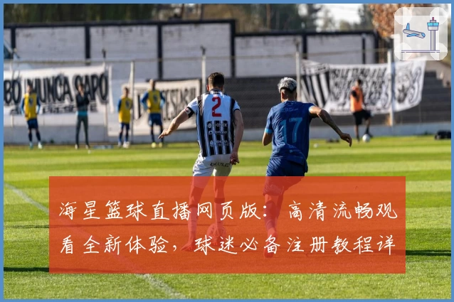 海星篮球直播网页版：高清流畅观看全新体验，球迷必备注册教程详解