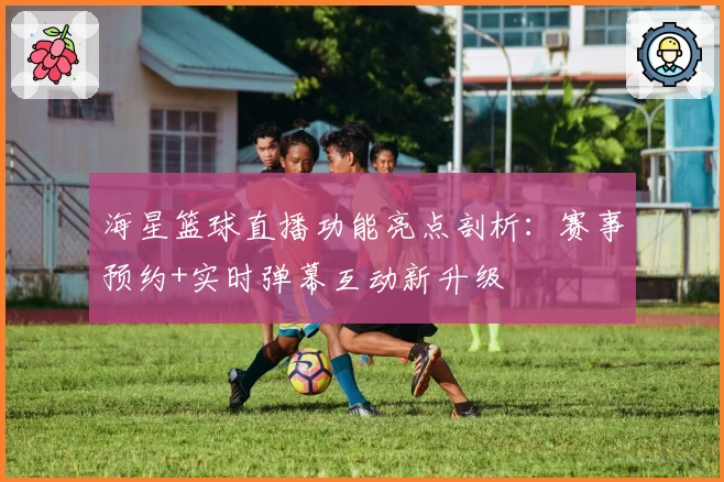 海星篮球直播功能亮点剖析：赛事预约+实时弹幕互动新升级
