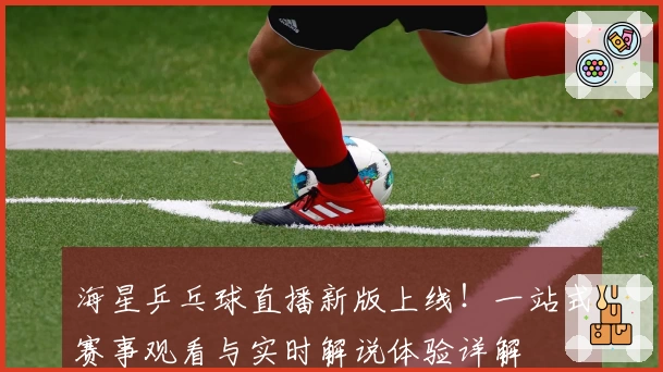 海星乒乓球直播新版上线！一站式赛事观看与实时解说体验详解
