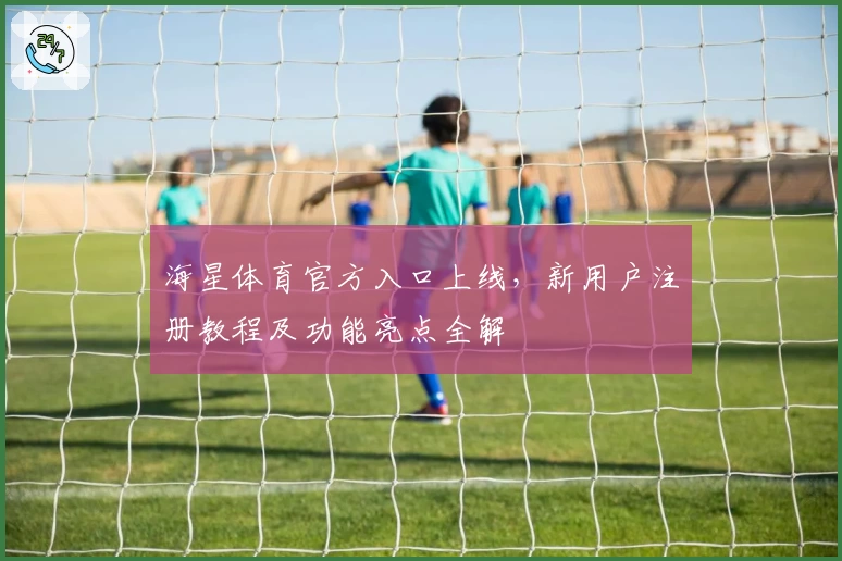 海星体育官方入口上线，新用户注册教程及功能亮点全解