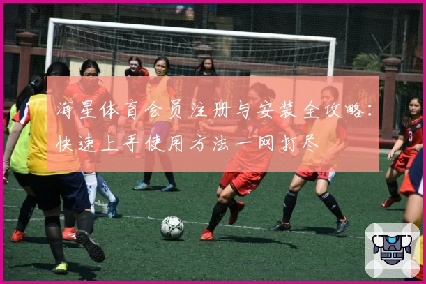 海星体育会员注册与安装全攻略：快速上手使用方法一网打尽