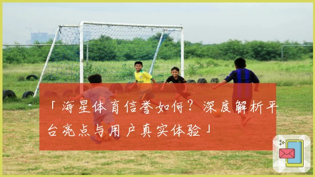 「海星体育信誉如何？深度解析平台亮点与用户真实体验」