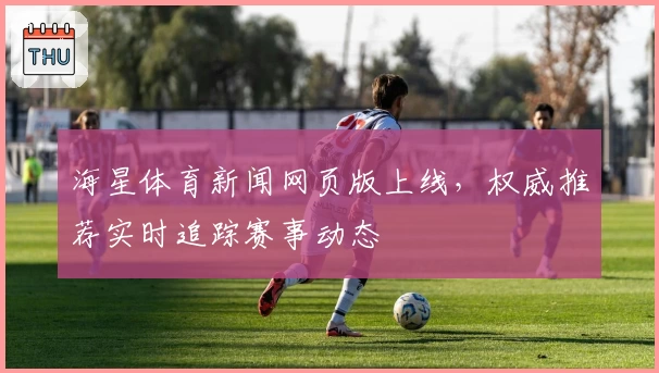 海星体育新闻网页版上线，权威推荐实时追踪赛事动态