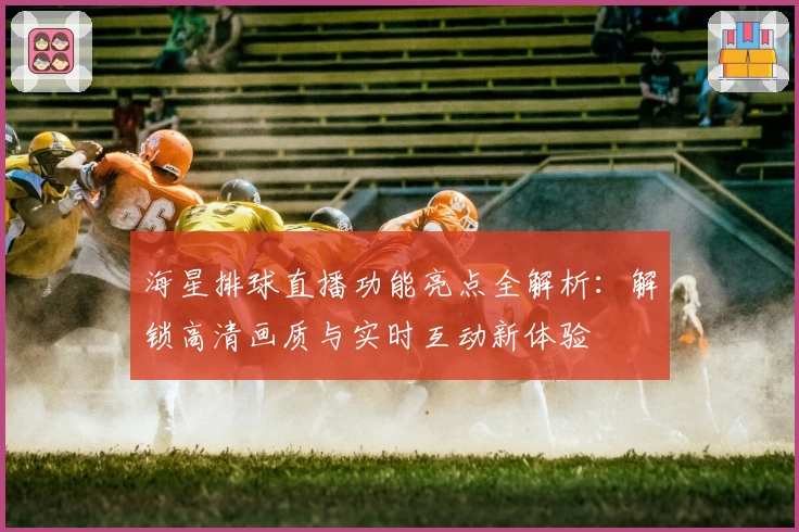 海星排球直播功能亮点全解析：解锁高清画质与实时互动新体验