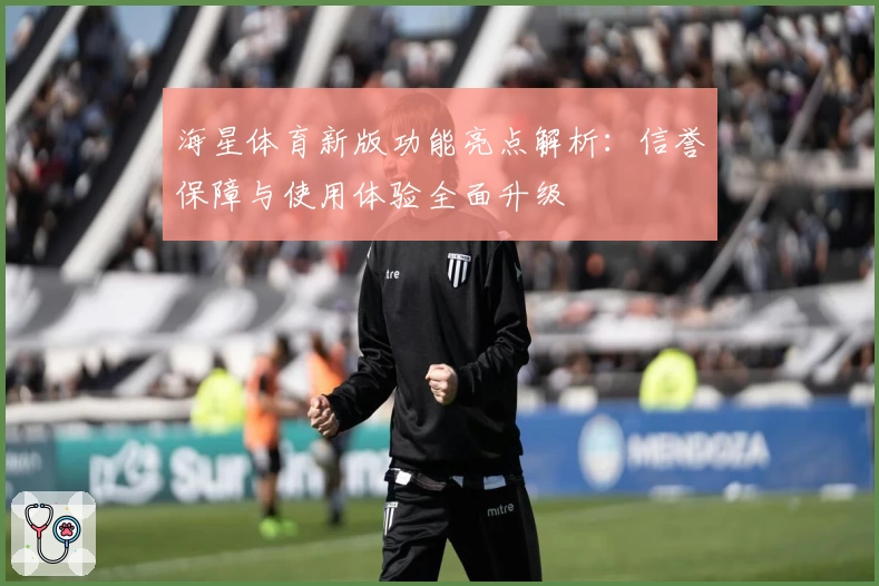 海星体育新版功能亮点解析：信誉保障与使用体验全面升级