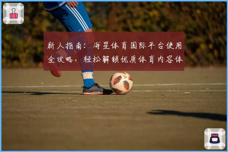 新人指南：海星体育国际平台使用全攻略，轻松解锁优质体育内容体验