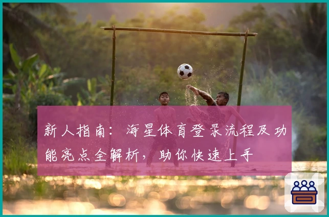 新人指南：海星体育登录流程及功能亮点全解析，助你快速上手