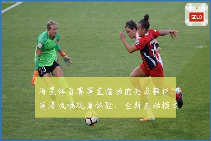 海星体育赛事直播功能亮点解析：高清流畅观看体验，全新互动模式让赛事更精彩