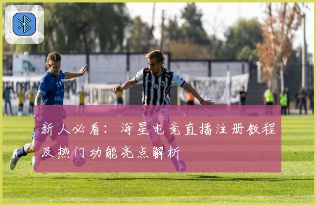 新人必看：海星电竞直播注册教程及热门功能亮点解析