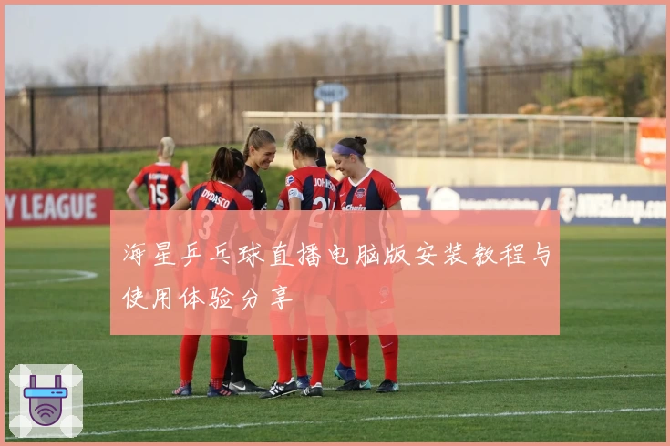 海星乒乓球直播电脑版安装教程与使用体验分享
